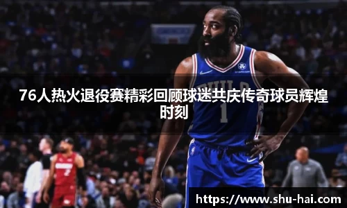 76人热火退役赛精彩回顾球迷共庆传奇球员辉煌时刻