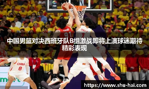 中国男篮对决西班牙队B组激战即将上演球迷期待精彩表现