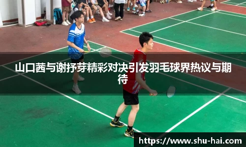 山口茜与谢抒芽精彩对决引发羽毛球界热议与期待