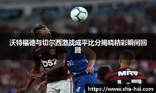 沃特福德与切尔西激战成平比分揭晓精彩瞬间回顾