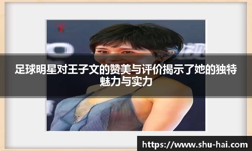 足球明星对王子文的赞美与评价揭示了她的独特魅力与实力