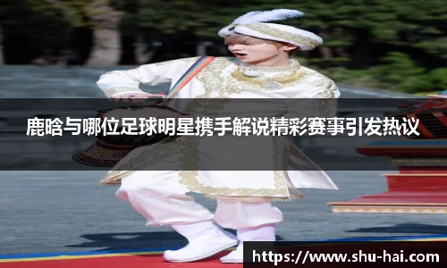鹿晗与哪位足球明星携手解说精彩赛事引发热议